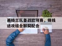 开云官网-英格兰队备战欧预赛，锋线进攻组合默契配合的简单介绍