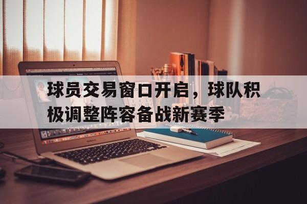 球员交易窗口开启，球队积极调整阵容备战新赛季的简单介绍